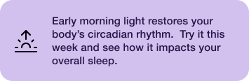 Early morning light restores your body's circadian rhythm. Try it this week and see how it impacts your overall sleep.