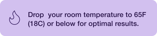Drop your room temperature to 65F (18C) or below.